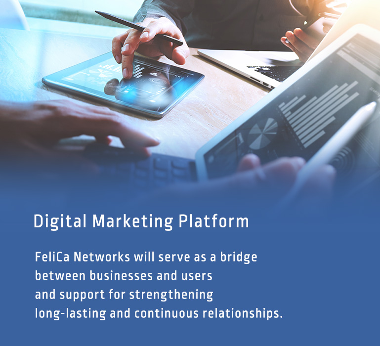 Digital Marketing Platform：FeliCa Networks will serve as a bridge between businesses and users and support for strengthening long-lasting and continuous relationships.
